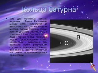 • Есть два основных кольца,
видимых с Земли. Расстояние
между ними колеблется от
нескольких см. до нескольких
метров. Кольца Сатурна тонки:
хотя их диаметр 250.000 км., а
толщина 1.5 км. Они состоят из
льда и горных пород , покрытых
льдом. Происхождение колец
неизвестно , возможно, они
возникли путём разрушения
спутников. Кольца неустойчивы,
они должны восстанавливаться
постоянно продолжающимися
процессами.
 