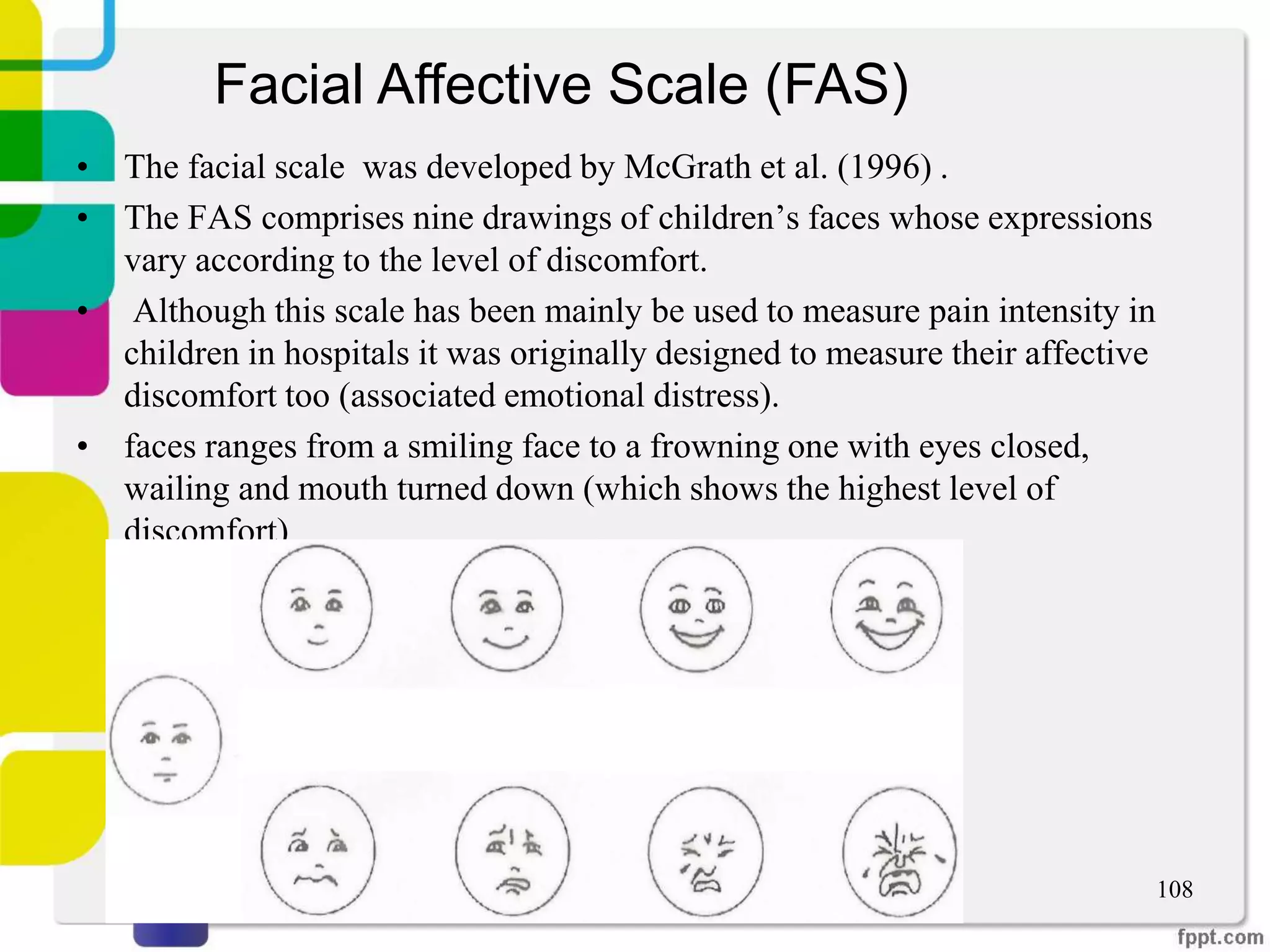 • The facial scale was developed by McGrath et al. (1996) .
• The FAS comprises nine drawings of children’s faces whose expressions
vary according to the level of discomfort.
• Although this scale has been mainly be used to measure pain intensity in
children in hospitals it was originally designed to measure their affective
discomfort too (associated emotional distress).
• faces ranges from a smiling face to a frowning one with eyes closed,
wailing and mouth turned down (which shows the highest level of
discomfort)
108
Facial Affective Scale (FAS)
 