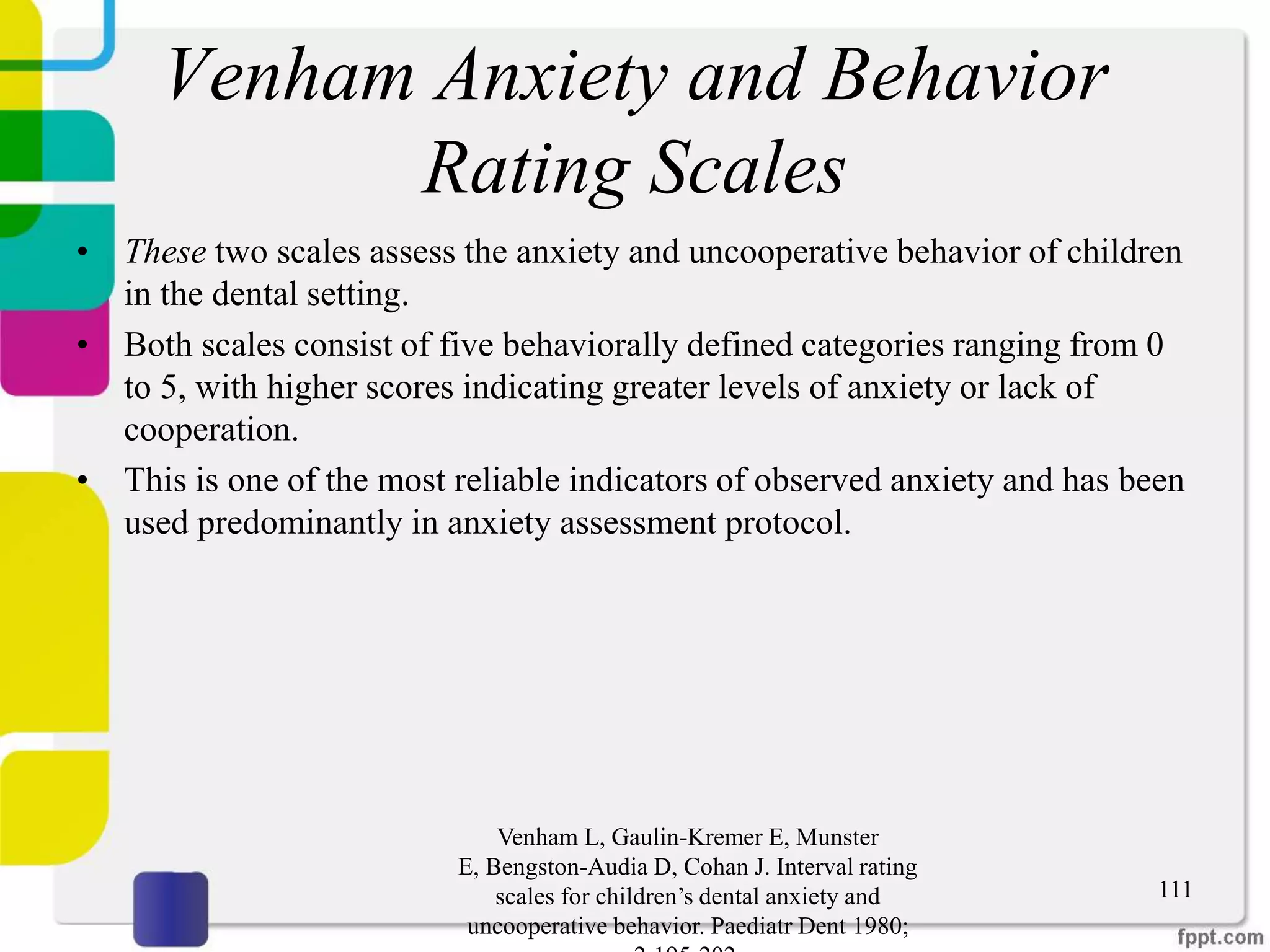 Venham Anxiety and Behavior
Rating Scales
• These two scales assess the anxiety and uncooperative behavior of children
in the dental setting.
• Both scales consist of five behaviorally defined categories ranging from 0
to 5, with higher scores indicating greater levels of anxiety or lack of
cooperation.
• This is one of the most reliable indicators of observed anxiety and has been
used predominantly in anxiety assessment protocol.
Venham L, Gaulin-Kremer E, Munster
E, Bengston-Audia D, Cohan J. Interval rating
scales for children’s dental anxiety and
uncooperative behavior. Paediatr Dent 1980;
111
 
