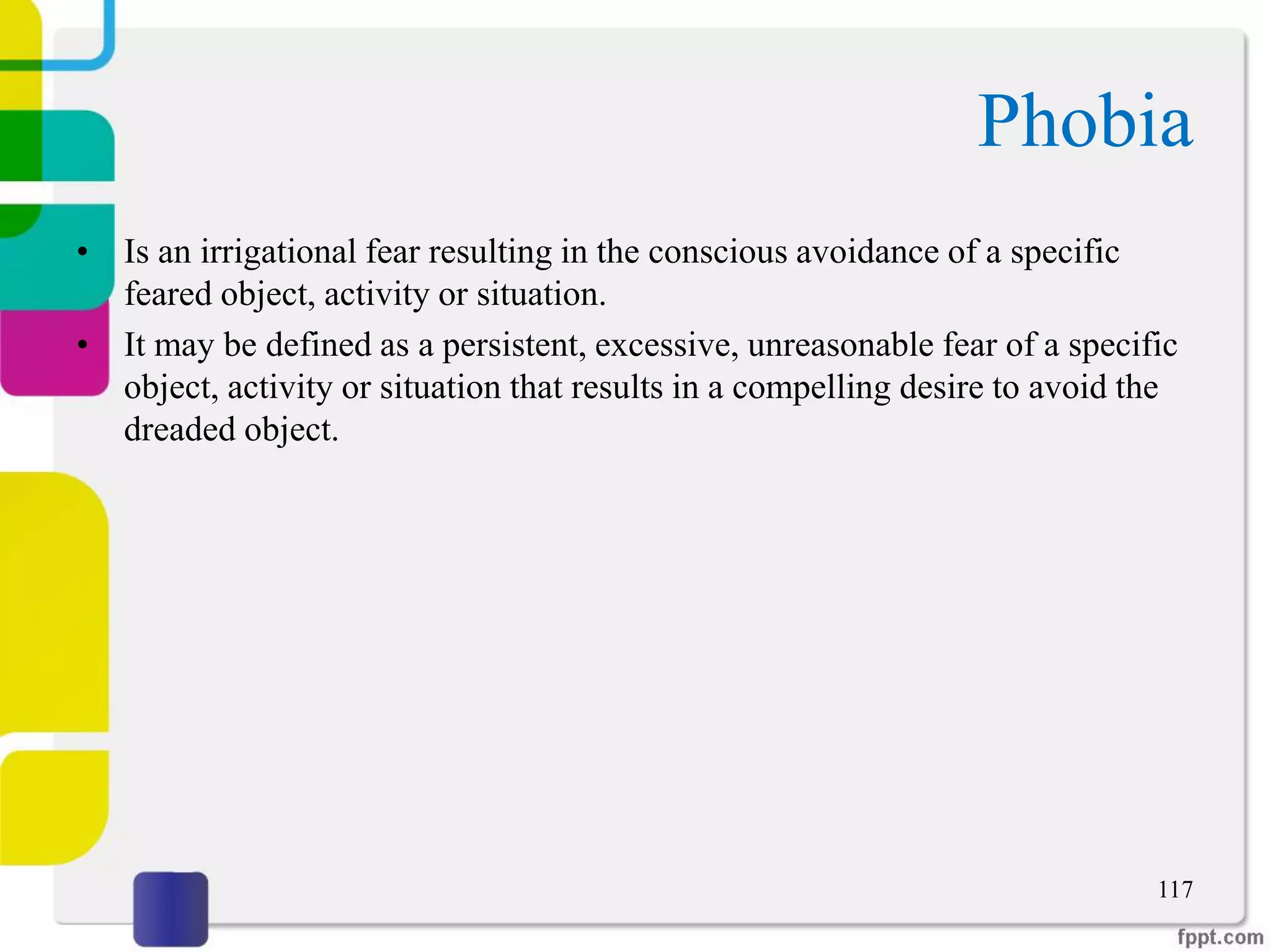 Phobia
• Is an irrigational fear resulting in the conscious avoidance of a specific
feared object, activity or situation.
• It may be defined as a persistent, excessive, unreasonable fear of a specific
object, activity or situation that results in a compelling desire to avoid the
dreaded object.
117
 