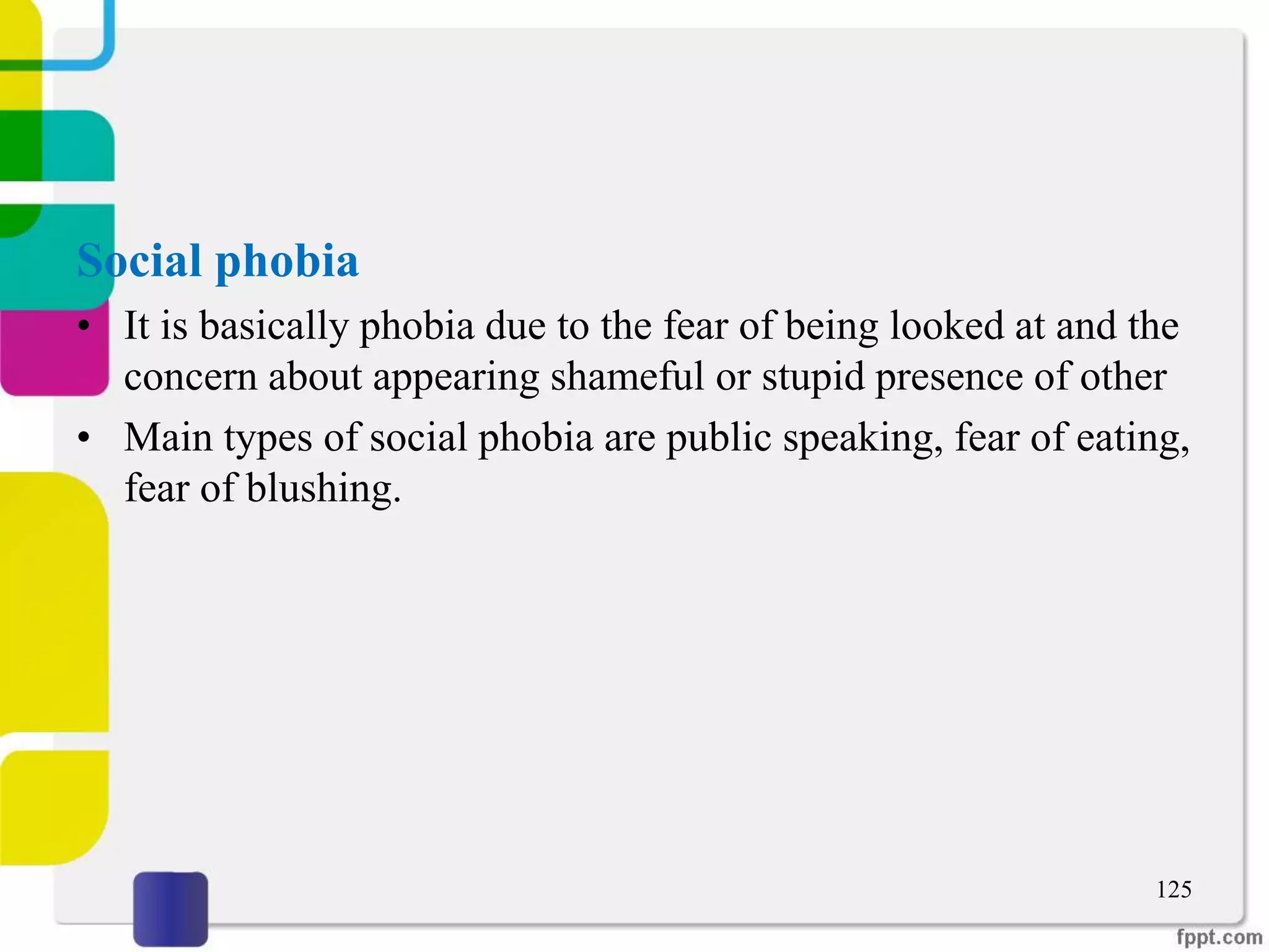 Social phobia
• It is basically phobia due to the fear of being looked at and the
concern about appearing shameful or stupid presence of other
• Main types of social phobia are public speaking, fear of eating,
fear of blushing.
125
 