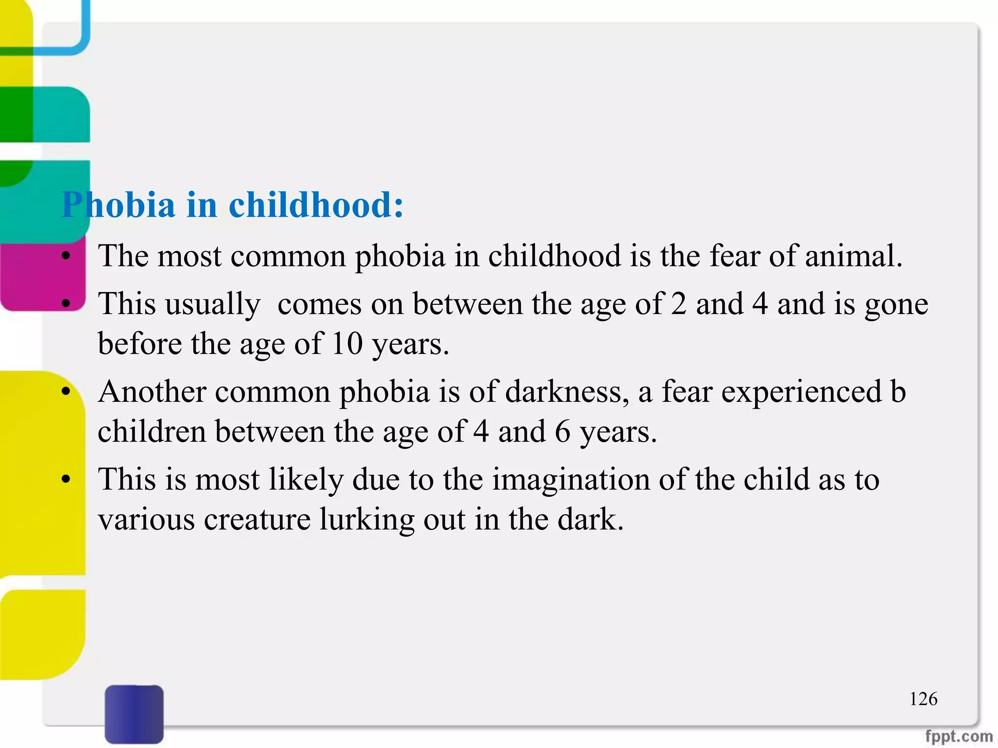 Phobia in childhood:
• The most common phobia in childhood is the fear of animal.
• This usually comes on between the age of 2 and 4 and is gone
before the age of 10 years.
• Another common phobia is of darkness, a fear experienced b
children between the age of 4 and 6 years.
• This is most likely due to the imagination of the child as to
various creature lurking out in the dark.
126
 