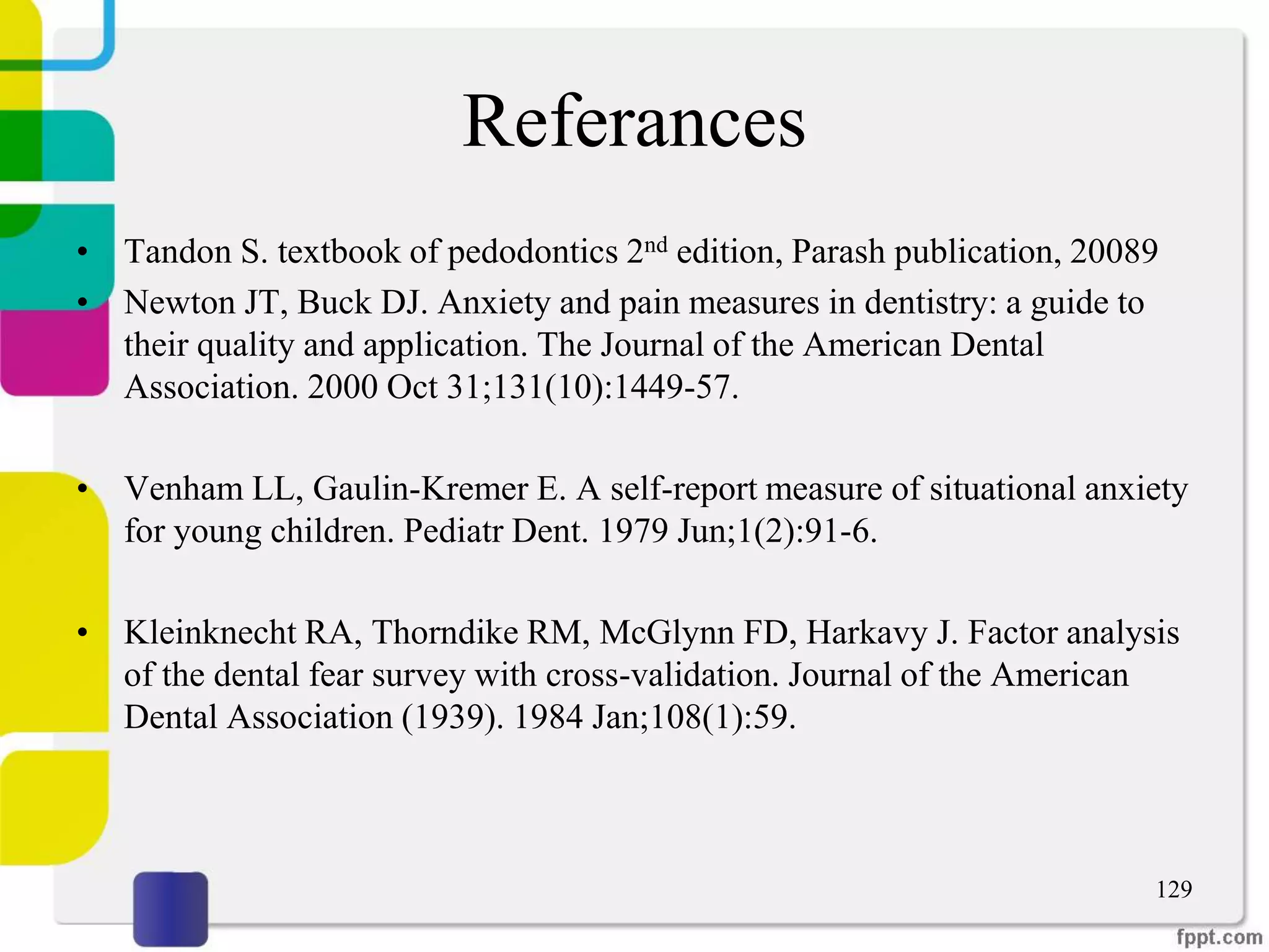 Referances
• Tandon S. textbook of pedodontics 2nd edition, Parash publication, 20089
• Newton JT, Buck DJ. Anxiety and pain measures in dentistry: a guide to
their quality and application. The Journal of the American Dental
Association. 2000 Oct 31;131(10):1449-57.
• Venham LL, Gaulin-Kremer E. A self-report measure of situational anxiety
for young children. Pediatr Dent. 1979 Jun;1(2):91-6.
• Kleinknecht RA, Thorndike RM, McGlynn FD, Harkavy J. Factor analysis
of the dental fear survey with cross-validation. Journal of the American
Dental Association (1939). 1984 Jan;108(1):59.
129
 
