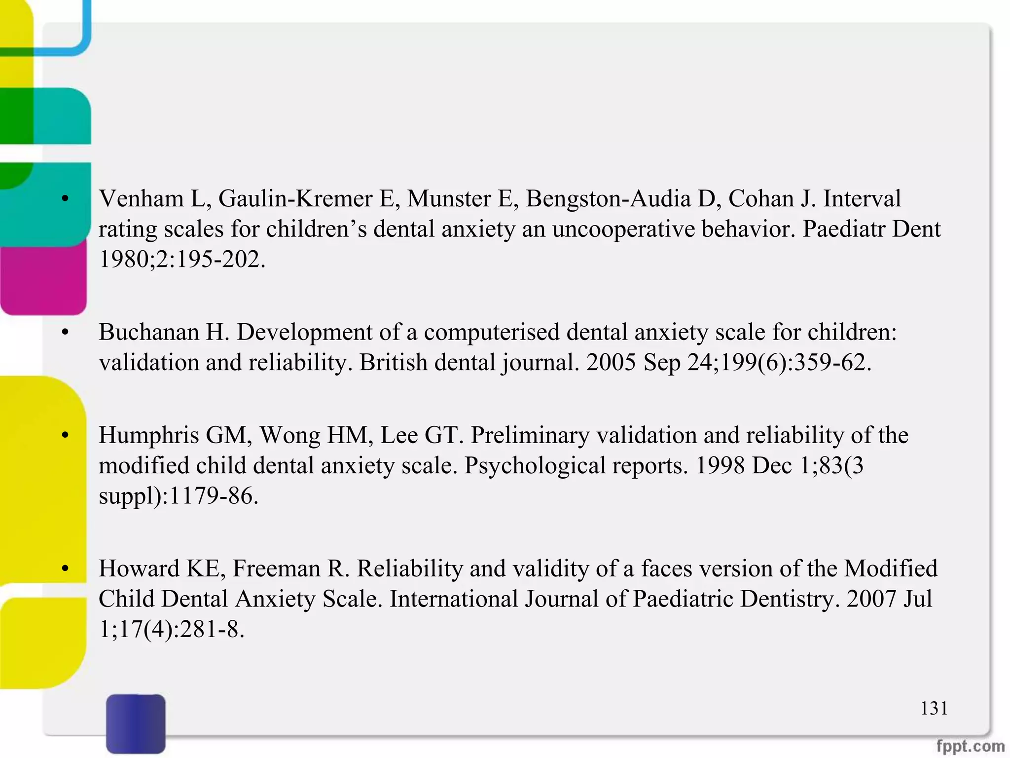 • Venham L, Gaulin-Kremer E, Munster E, Bengston-Audia D, Cohan J. Interval
rating scales for children’s dental anxiety an uncooperative behavior. Paediatr Dent
1980;2:195-202.
• Buchanan H. Development of a computerised dental anxiety scale for children:
validation and reliability. British dental journal. 2005 Sep 24;199(6):359-62.
• Humphris GM, Wong HM, Lee GT. Preliminary validation and reliability of the
modified child dental anxiety scale. Psychological reports. 1998 Dec 1;83(3
suppl):1179-86.
• Howard KE, Freeman R. Reliability and validity of a faces version of the Modified
Child Dental Anxiety Scale. International Journal of Paediatric Dentistry. 2007 Jul
1;17(4):281-8.
131
 