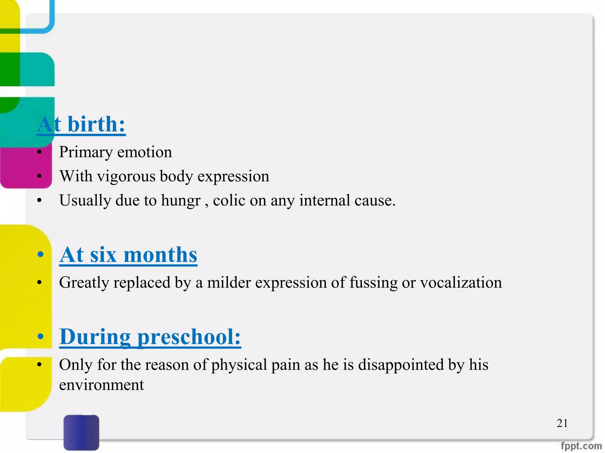 At birth:
• Primary emotion
• With vigorous body expression
• Usually due to hungr , colic on any internal cause.
• At six months
• Greatly replaced by a milder expression of fussing or vocalization
• During preschool:
• Only for the reason of physical pain as he is disappointed by his
environment
21
 