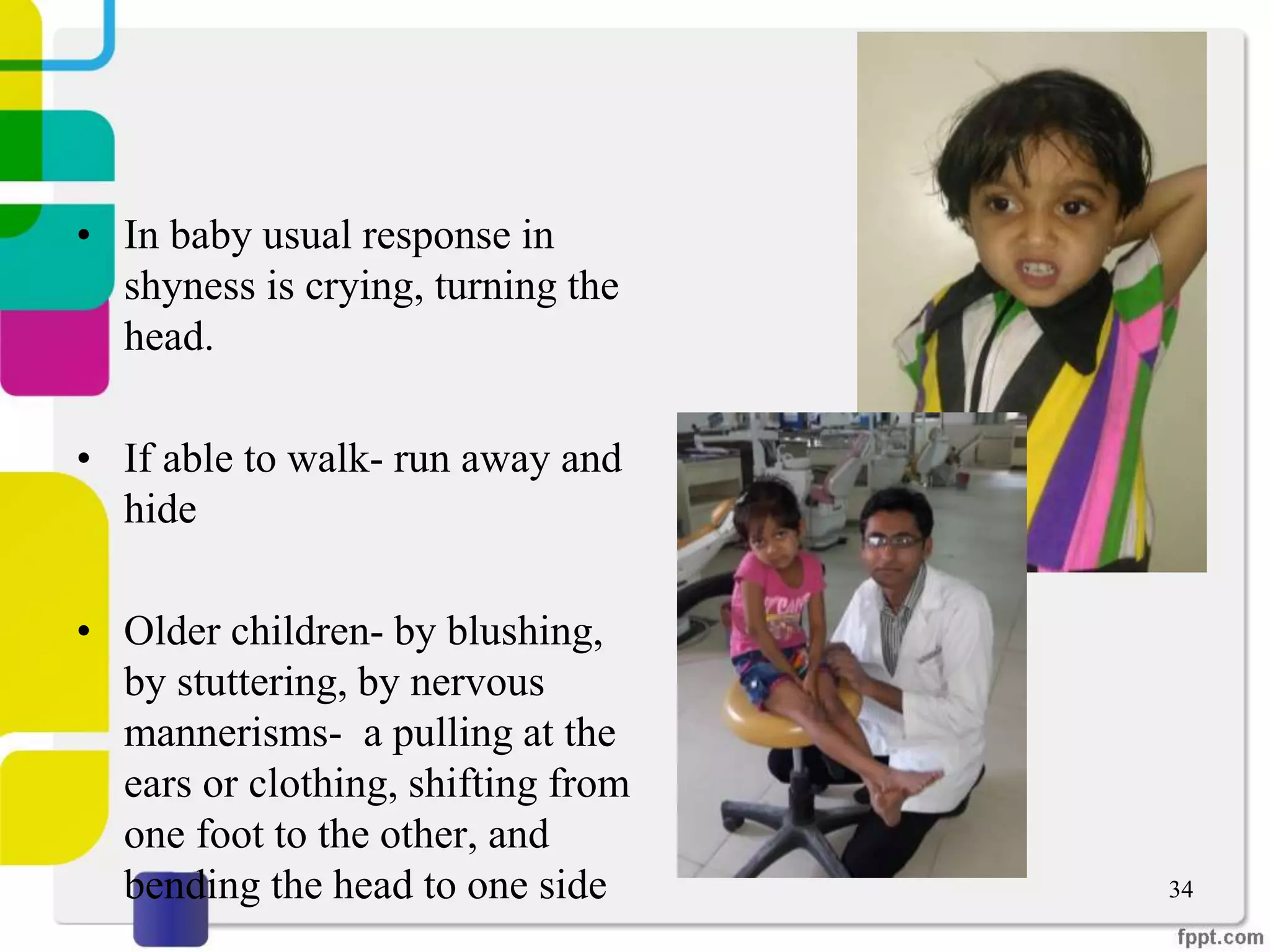 • In baby usual response in
shyness is crying, turning the
head.
• If able to walk- run away and
hide
• Older children- by blushing,
by stuttering, by nervous
mannerisms- a pulling at the
ears or clothing, shifting from
one foot to the other, and
bending the head to one side 34
 
