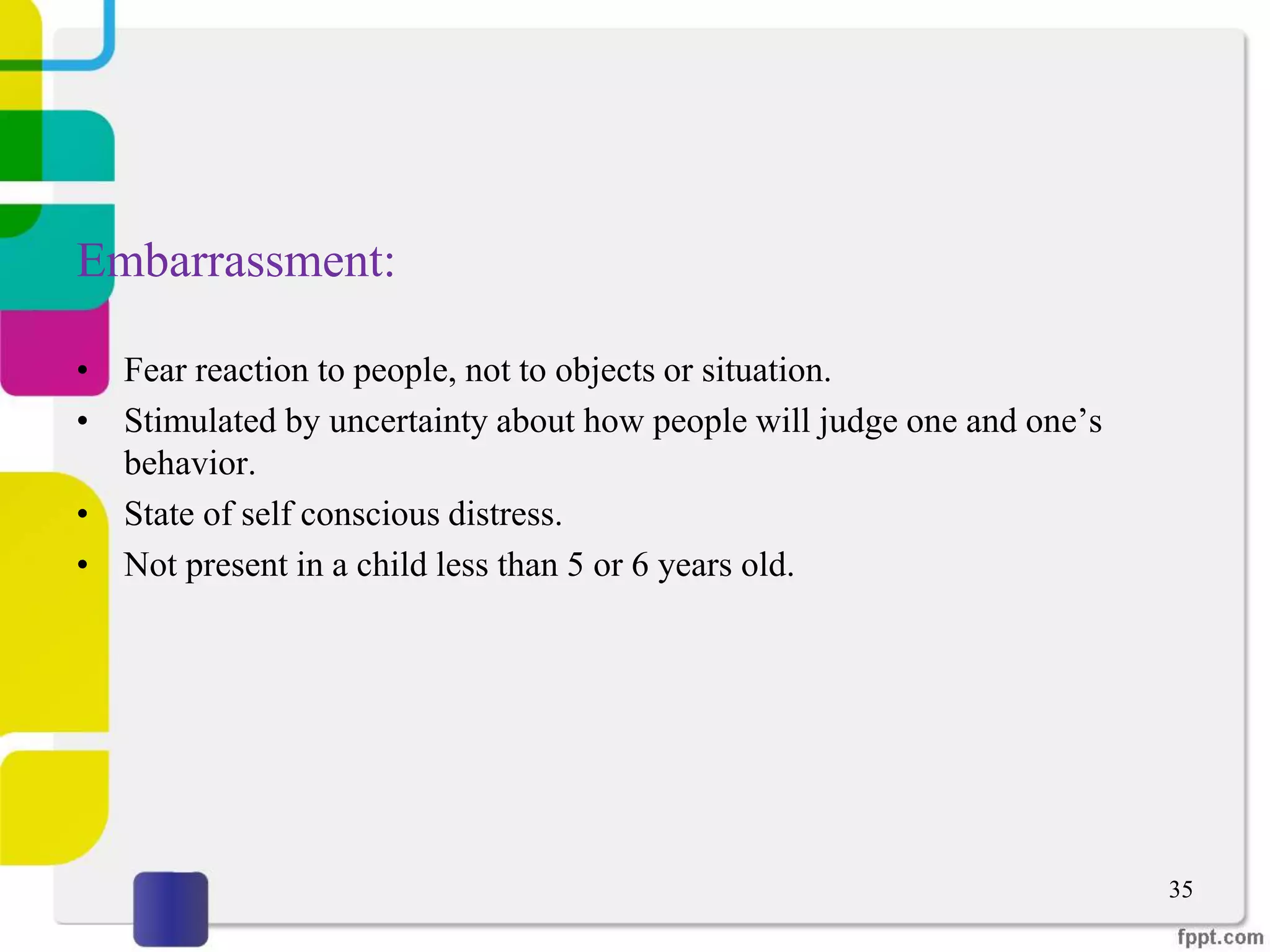 Embarrassment:
• Fear reaction to people, not to objects or situation.
• Stimulated by uncertainty about how people will judge one and one’s
behavior.
• State of self conscious distress.
• Not present in a child less than 5 or 6 years old.
35
 