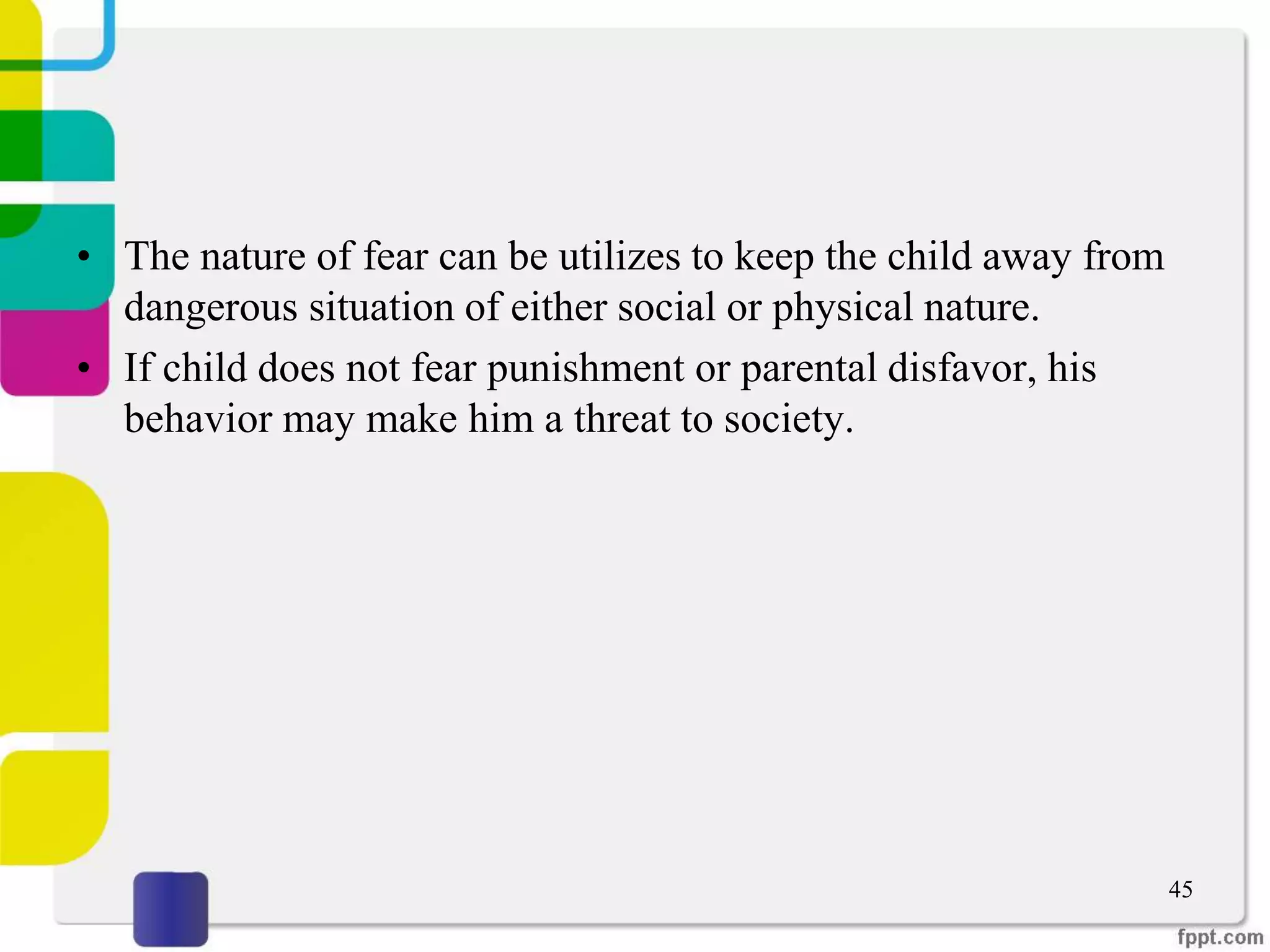 • The nature of fear can be utilizes to keep the child away from
dangerous situation of either social or physical nature.
• If child does not fear punishment or parental disfavor, his
behavior may make him a threat to society.
45
 