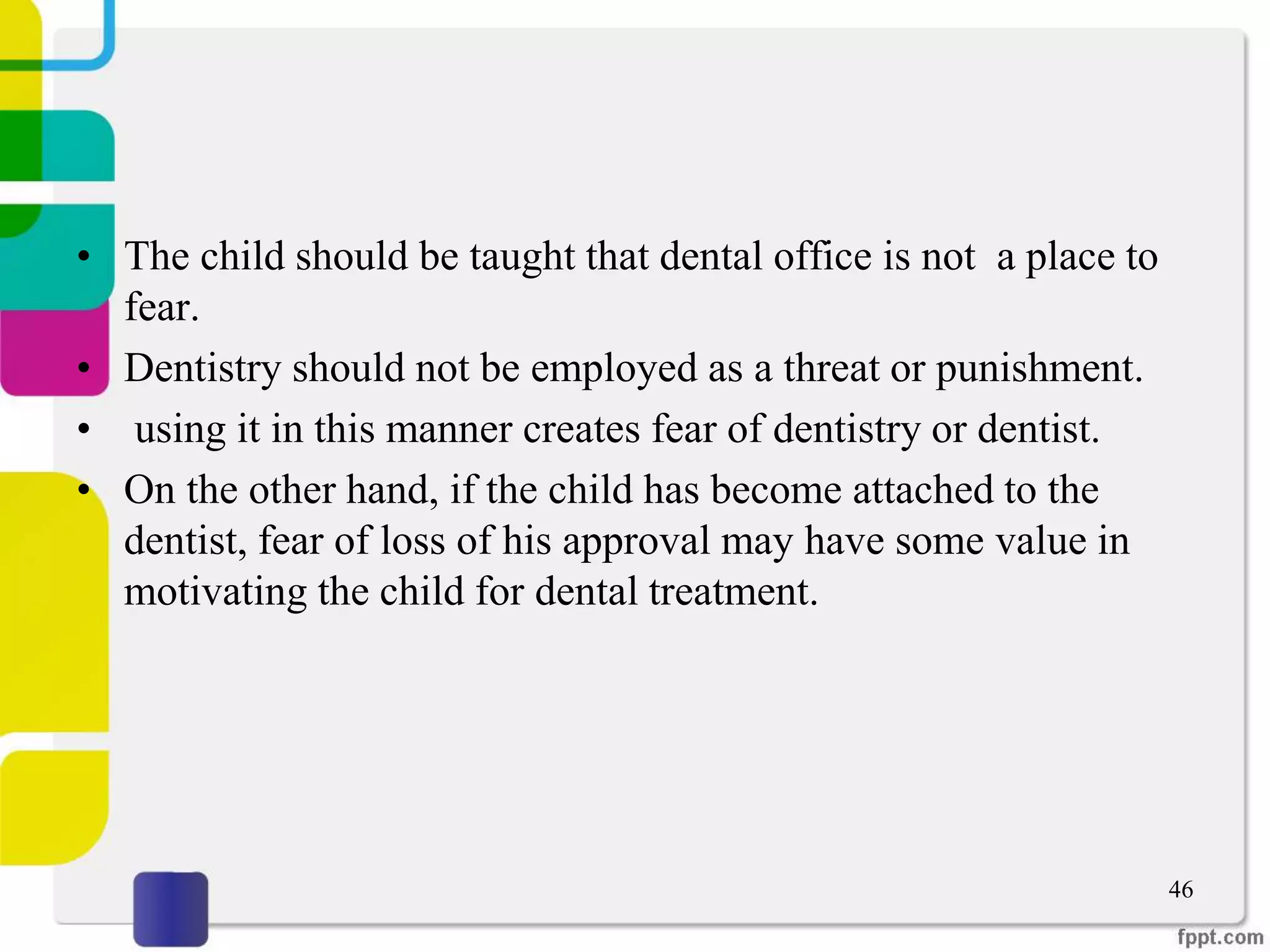 • The child should be taught that dental office is not a place to
fear.
• Dentistry should not be employed as a threat or punishment.
• using it in this manner creates fear of dentistry or dentist.
• On the other hand, if the child has become attached to the
dentist, fear of loss of his approval may have some value in
motivating the child for dental treatment.
46
 