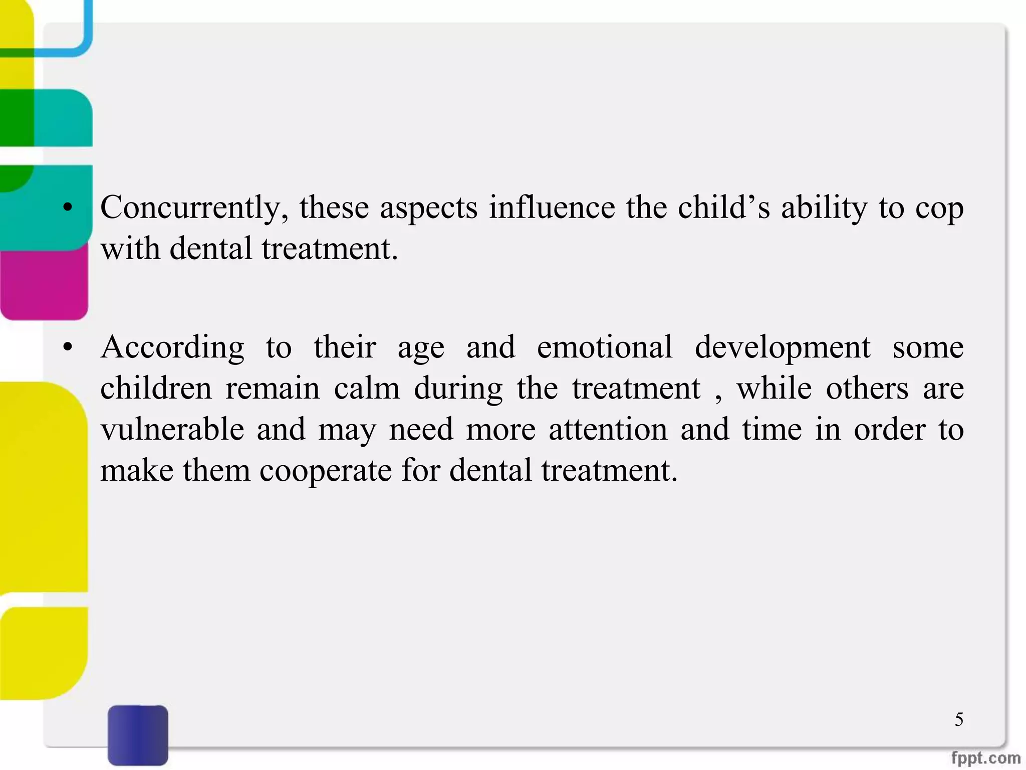 • Concurrently, these aspects influence the child’s ability to cop
with dental treatment.
• According to their age and emotional development some
children remain calm during the treatment , while others are
vulnerable and may need more attention and time in order to
make them cooperate for dental treatment.
5
 