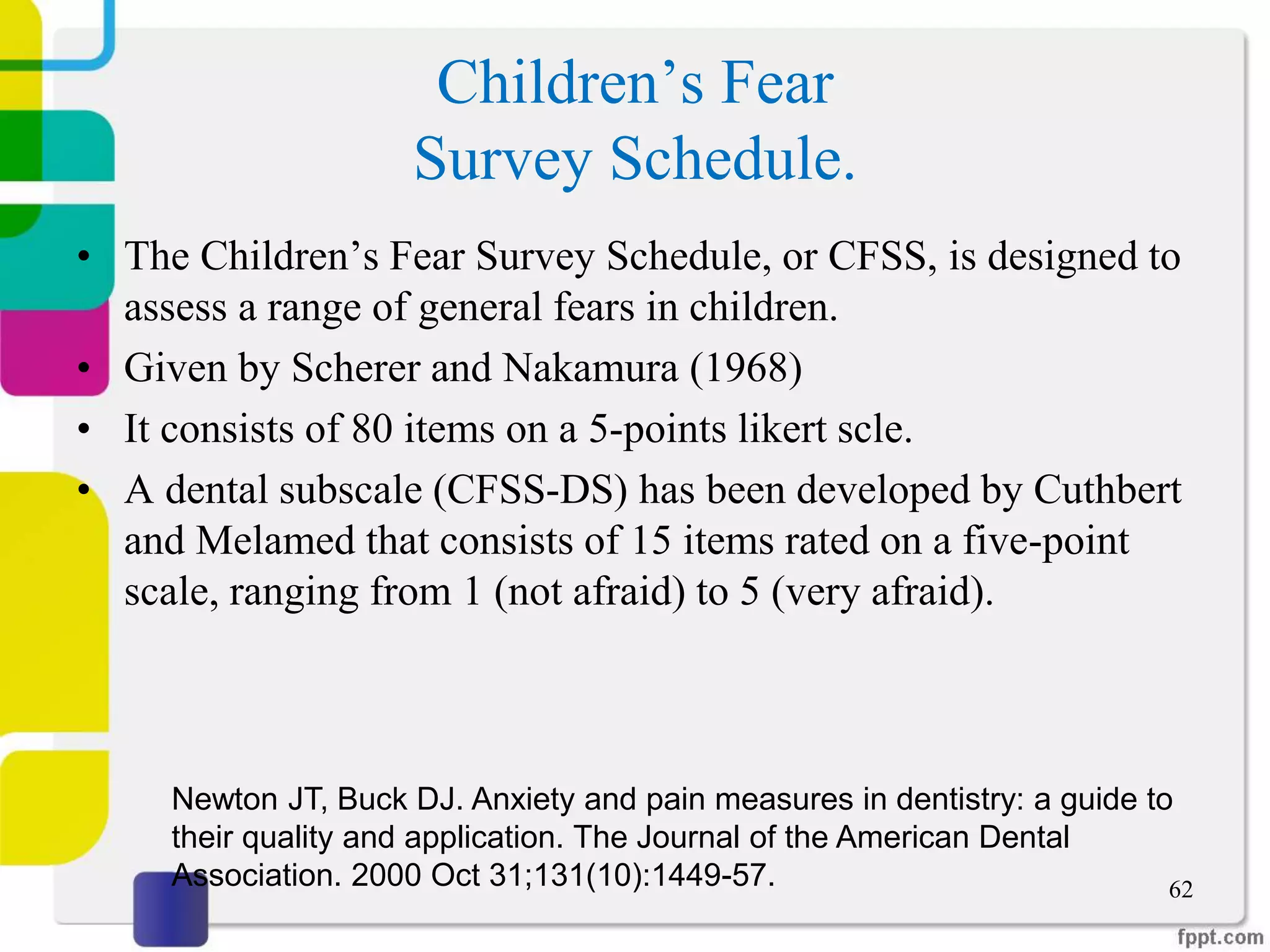 Children’s Fear
Survey Schedule.
• The Children’s Fear Survey Schedule, or CFSS, is designed to
assess a range of general fears in children.
• Given by Scherer and Nakamura (1968)
• It consists of 80 items on a 5-points likert scle.
• A dental subscale (CFSS-DS) has been developed by Cuthbert
and Melamed that consists of 15 items rated on a five-point
scale, ranging from 1 (not afraid) to 5 (very afraid).
62
Newton JT, Buck DJ. Anxiety and pain measures in dentistry: a guide to
their quality and application. The Journal of the American Dental
Association. 2000 Oct 31;131(10):1449-57.
 