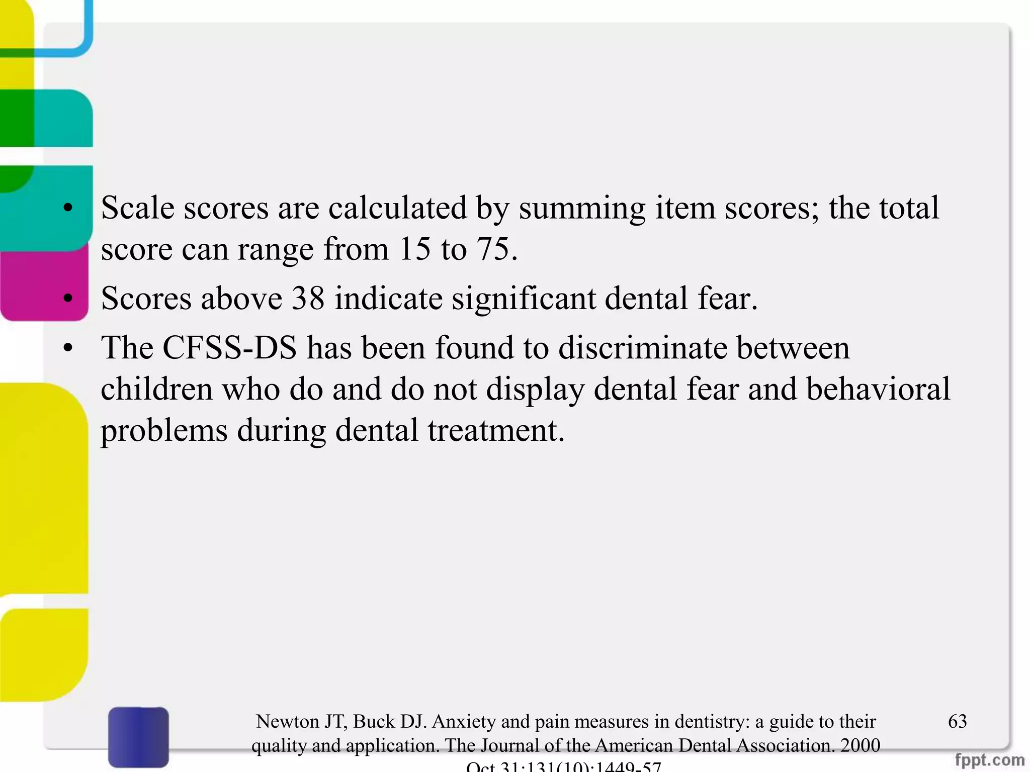 • Scale scores are calculated by summing item scores; the total
score can range from 15 to 75.
• Scores above 38 indicate significant dental fear.
• The CFSS-DS has been found to discriminate between
children who do and do not display dental fear and behavioral
problems during dental treatment.
63Newton JT, Buck DJ. Anxiety and pain measures in dentistry: a guide to their
quality and application. The Journal of the American Dental Association. 2000
 