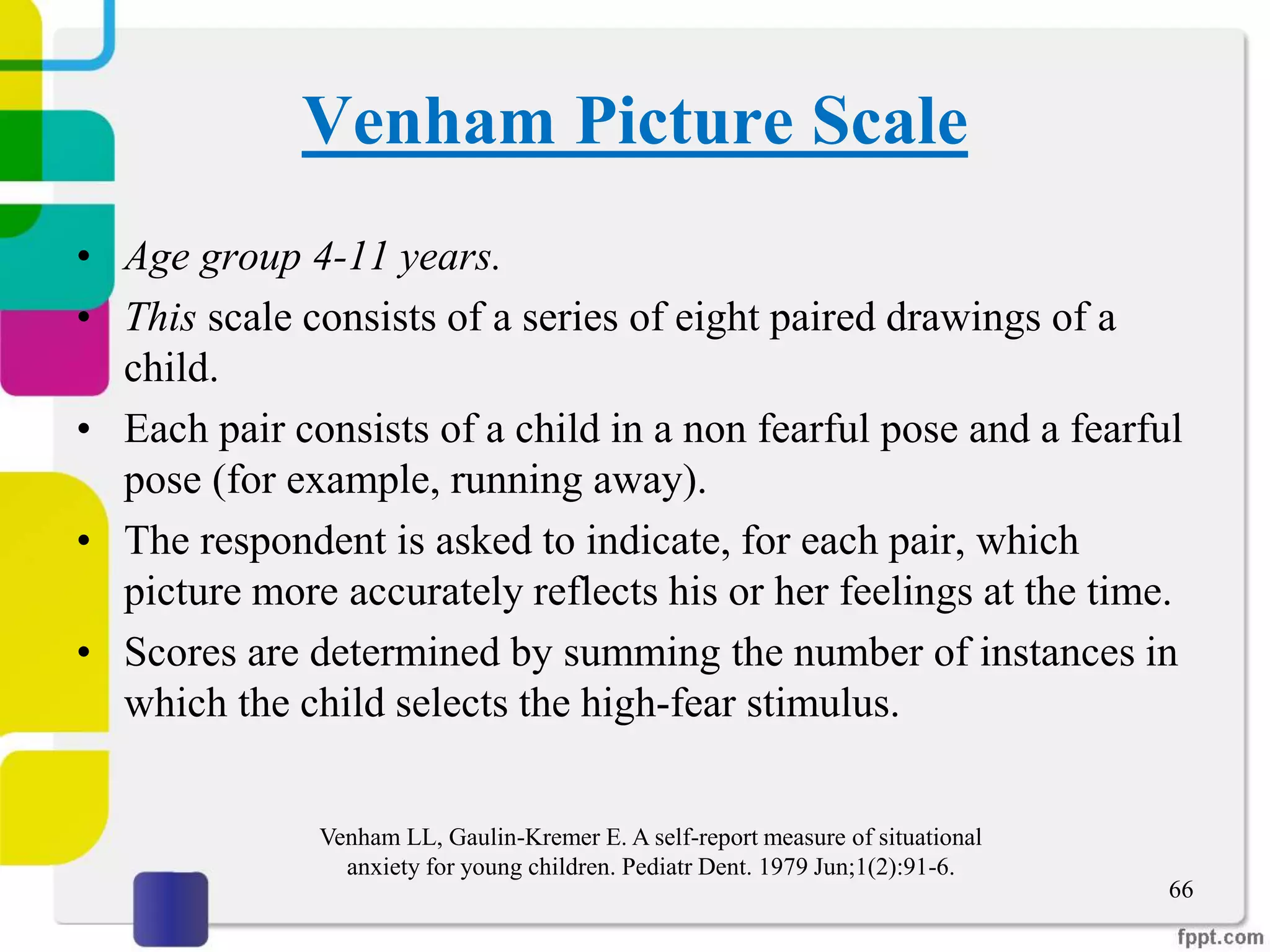 Venham Picture Scale
• Age group 4-11 years.
• This scale consists of a series of eight paired drawings of a
child.
• Each pair consists of a child in a non fearful pose and a fearful
pose (for example, running away).
• The respondent is asked to indicate, for each pair, which
picture more accurately reflects his or her feelings at the time.
• Scores are determined by summing the number of instances in
which the child selects the high-fear stimulus.
66
Venham LL, Gaulin-Kremer E. A self-report measure of situational
anxiety for young children. Pediatr Dent. 1979 Jun;1(2):91-6.
 