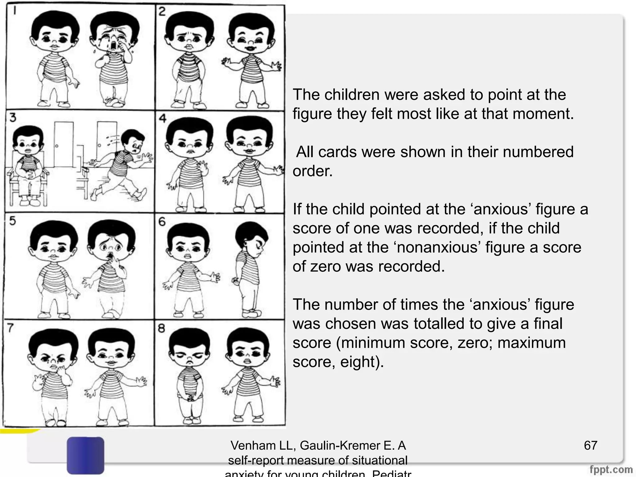 Venham LL, Gaulin-Kremer E. A
self-report measure of situational
67
The children were asked to point at the
figure they felt most like at that moment.
All cards were shown in their numbered
order.
If the child pointed at the ‘anxious’ figure a
score of one was recorded, if the child
pointed at the ‘nonanxious’ figure a score
of zero was recorded.
The number of times the ‘anxious’ figure
was chosen was totalled to give a final
score (minimum score, zero; maximum
score, eight).
 
