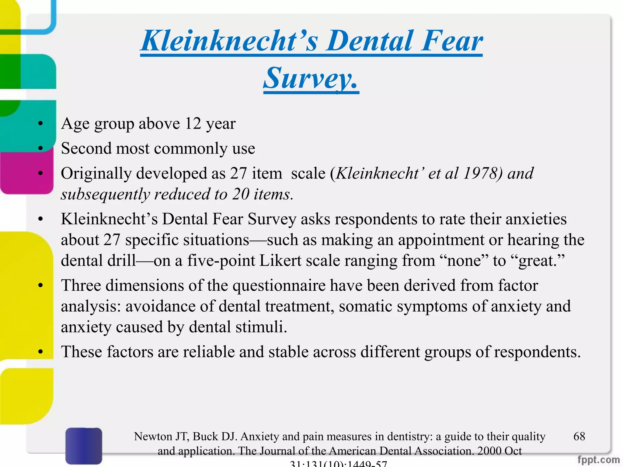 Kleinknecht’s Dental Fear
Survey.
• Age group above 12 year
• Second most commonly use
• Originally developed as 27 item scale (Kleinknecht’ et al 1978) and
subsequently reduced to 20 items.
• Kleinknecht’s Dental Fear Survey asks respondents to rate their anxieties
about 27 specific situations—such as making an appointment or hearing the
dental drill—on a five-point Likert scale ranging from “none” to “great.”
• Three dimensions of the questionnaire have been derived from factor
analysis: avoidance of dental treatment, somatic symptoms of anxiety and
anxiety caused by dental stimuli.
• These factors are reliable and stable across different groups of respondents.
68Newton JT, Buck DJ. Anxiety and pain measures in dentistry: a guide to their quality
and application. The Journal of the American Dental Association. 2000 Oct
 
