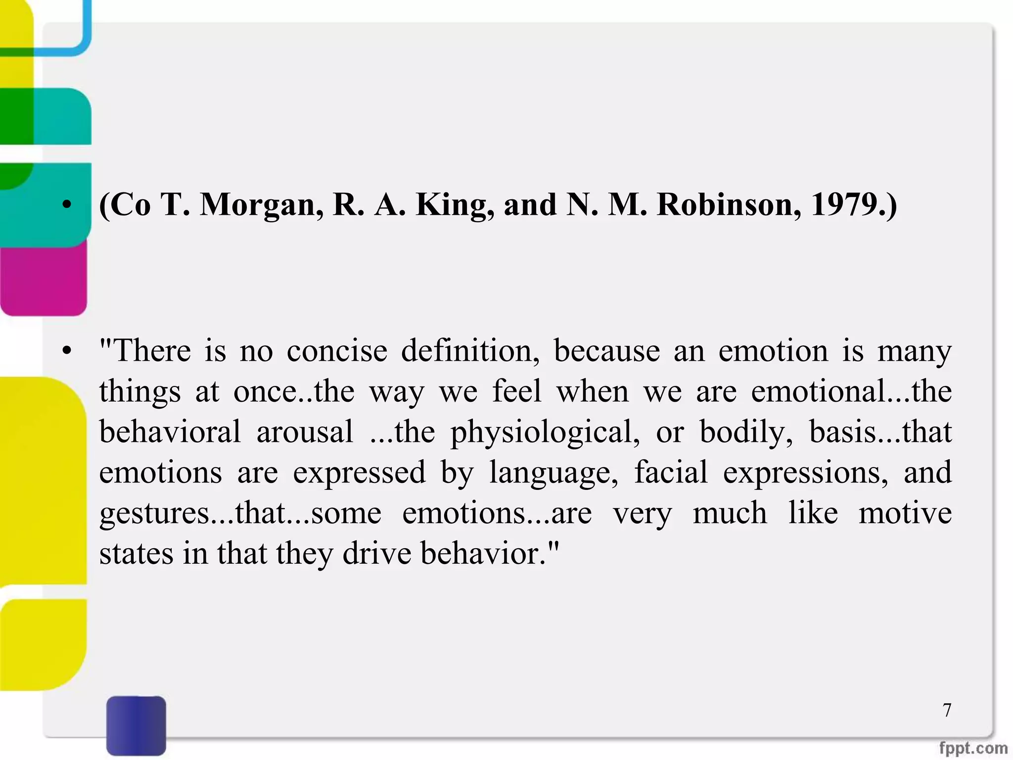 • (Co T. Morgan, R. A. King, and N. M. Robinson, 1979.)
• "There is no concise definition, because an emotion is many
things at once..the way we feel when we are emotional...the
behavioral arousal ...the physiological, or bodily, basis...that
emotions are expressed by language, facial expressions, and
gestures...that...some emotions...are very much like motive
states in that they drive behavior."
7
 