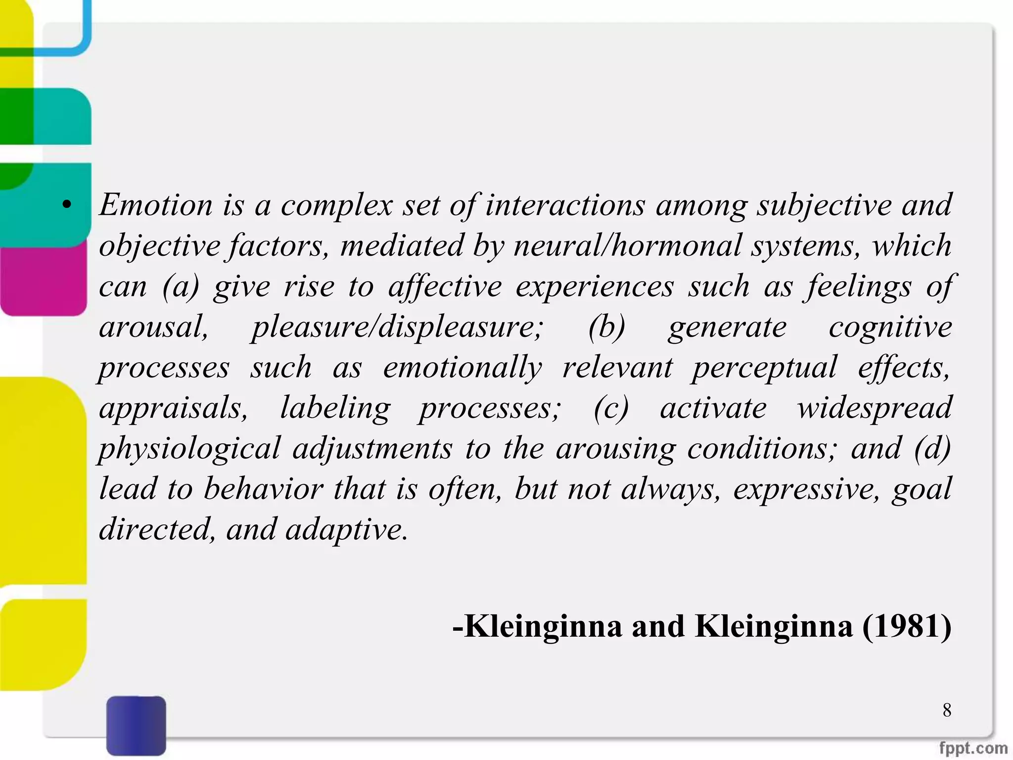 • Emotion is a complex set of interactions among subjective and
objective factors, mediated by neural/hormonal systems, which
can (a) give rise to affective experiences such as feelings of
arousal, pleasure/displeasure; (b) generate cognitive
processes such as emotionally relevant perceptual effects,
appraisals, labeling processes; (c) activate widespread
physiological adjustments to the arousing conditions; and (d)
lead to behavior that is often, but not always, expressive, goal
directed, and adaptive.
-Kleinginna and Kleinginna (1981)
8
 