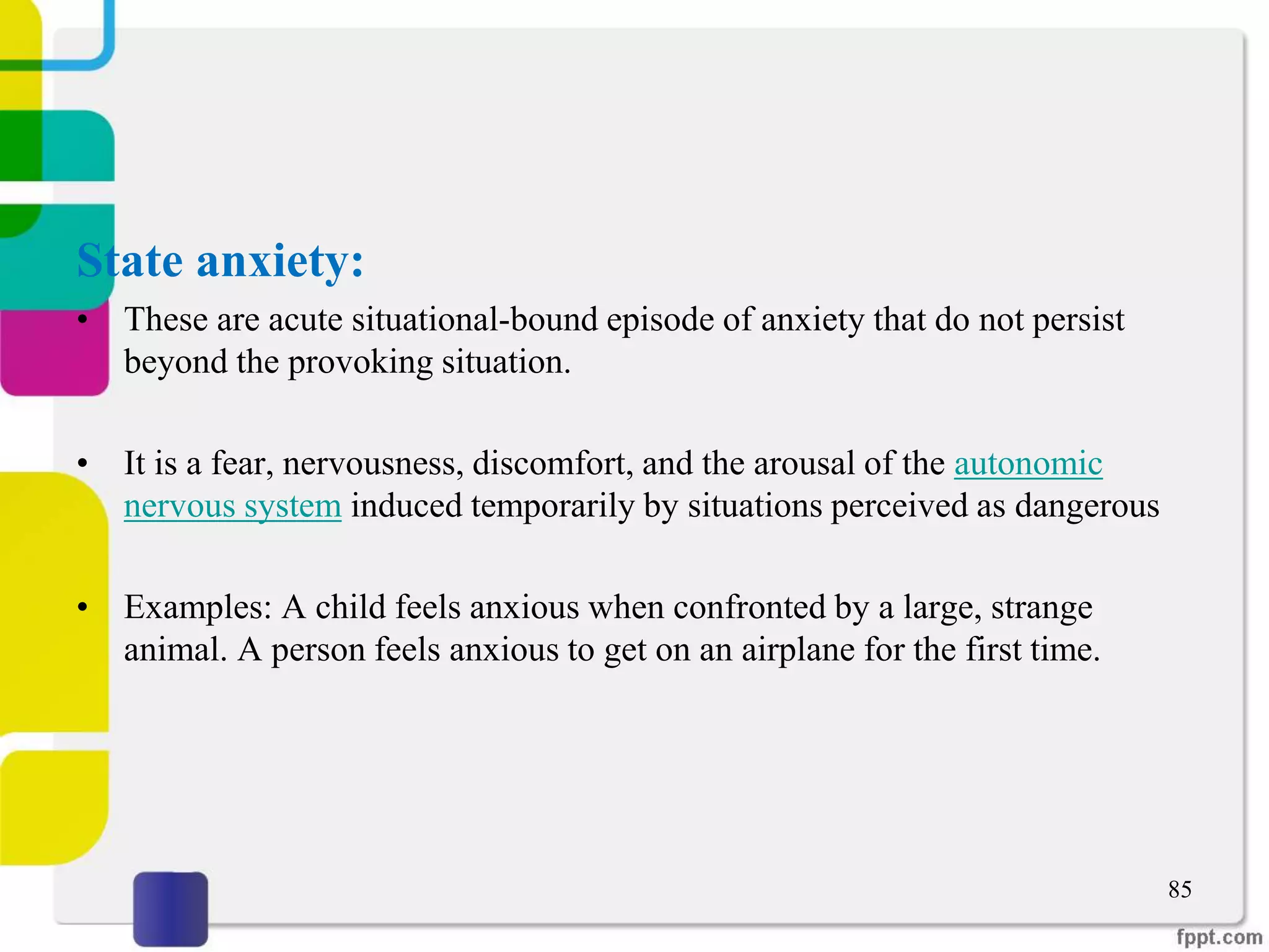 State anxiety:
• These are acute situational-bound episode of anxiety that do not persist
beyond the provoking situation.
• It is a fear, nervousness, discomfort, and the arousal of the autonomic
nervous system induced temporarily by situations perceived as dangerous
• Examples: A child feels anxious when confronted by a large, strange
animal. A person feels anxious to get on an airplane for the first time.
85
 