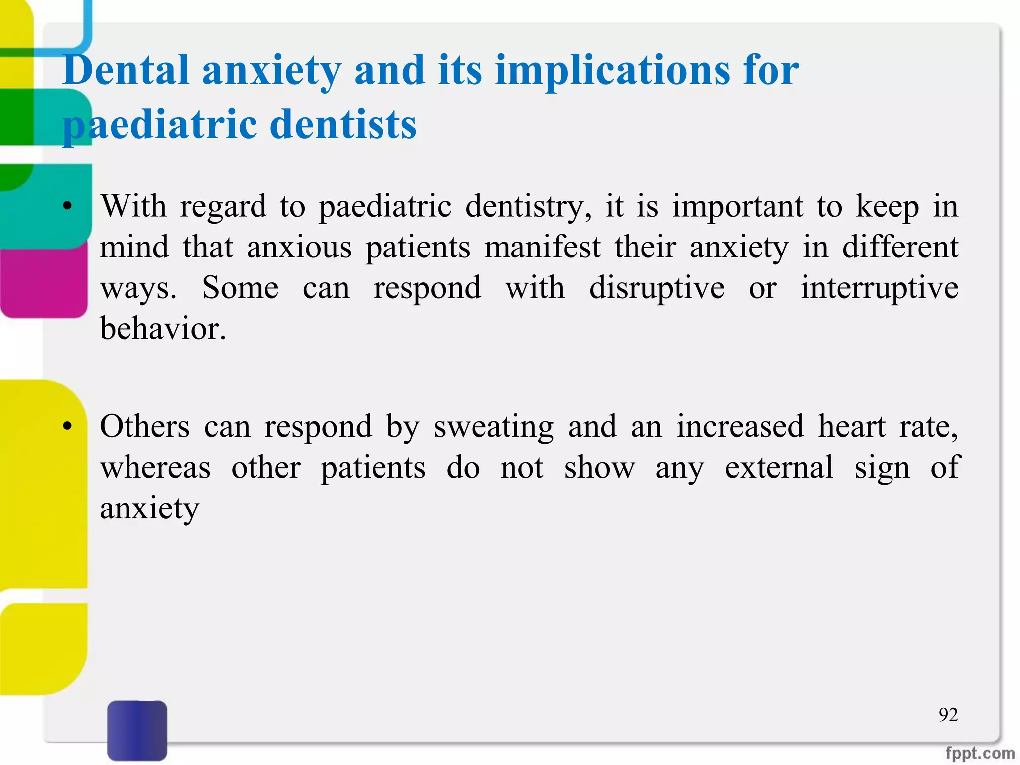 Dental anxiety and its implications for
paediatric dentists
• With regard to paediatric dentistry, it is important to keep in
mind that anxious patients manifest their anxiety in different
ways. Some can respond with disruptive or interruptive
behavior.
• Others can respond by sweating and an increased heart rate,
whereas other patients do not show any external sign of
anxiety
92
 