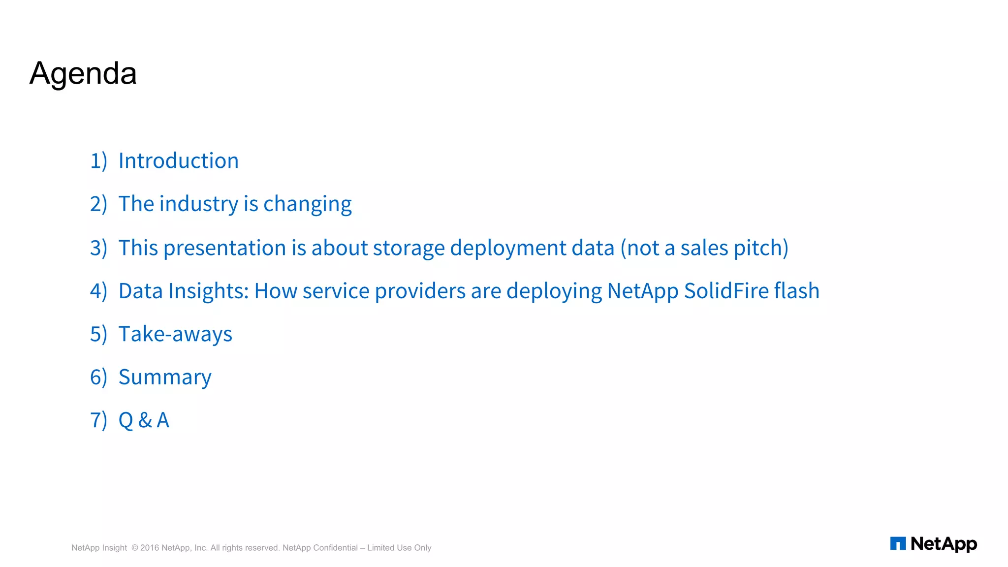 Agenda
1) Introduction
2) The industry is changing
3) This presentation is about storage deployment data (not a sales pitch)
4) Data Insights: How service providers are deploying NetApp SolidFire flash
5) Take-aways
6) Summary
7) Q & A
NetApp Insight © 2016 NetApp, Inc. All rights reserved. NetApp Confidential – Limited Use Only
 