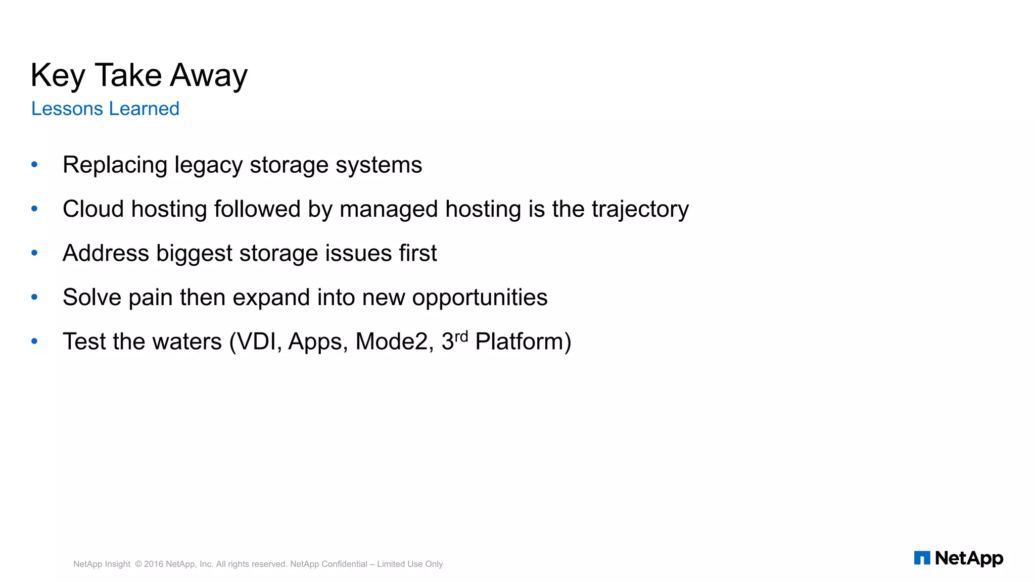 Key Take Away
• Replacing legacy storage systems
• Cloud hosting followed by managed hosting is the trajectory
• Address biggest storage issues first
• Solve pain then expand into new opportunities
• Test the waters (VDI, Apps, Mode2, 3rd Platform)
Lessons Learned
NetApp Insight © 2016 NetApp, Inc. All rights reserved. NetApp Confidential – Limited Use Only
 