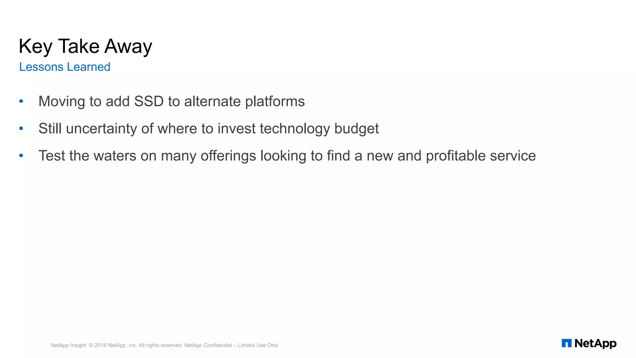 • Moving to add SSD to alternate platforms
• Still uncertainty of where to invest technology budget
• Test the waters on many offerings looking to find a new and profitable service
NetApp Insight © 2016 NetApp, Inc. All rights reserved. NetApp Confidential – Limited Use Only
Key Take Away
Lessons Learned
 