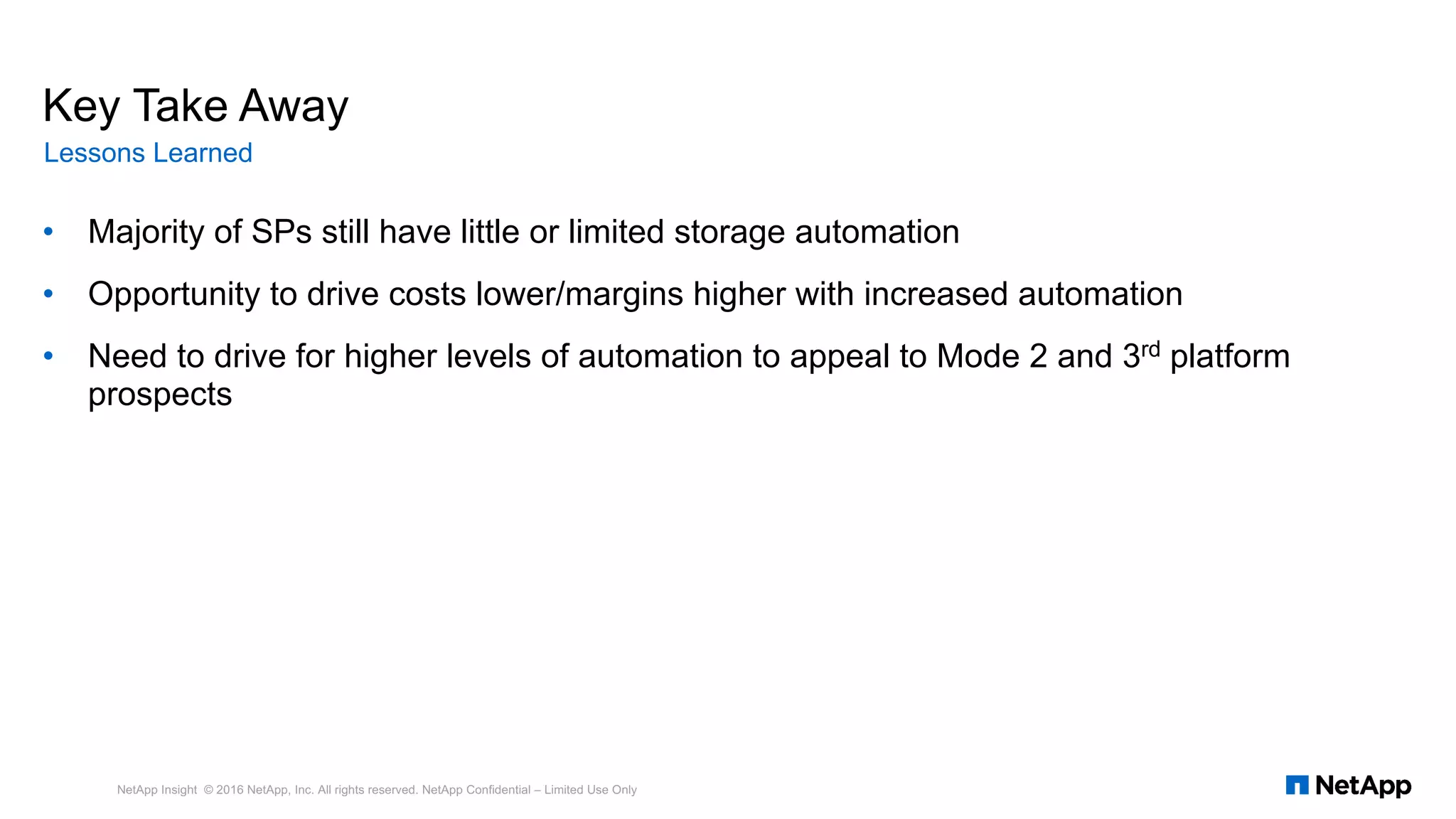 • Majority of SPs still have little or limited storage automation
• Opportunity to drive costs lower/margins higher with increased automation
• Need to drive for higher levels of automation to appeal to Mode 2 and 3rd platform
prospects
NetApp Insight © 2016 NetApp, Inc. All rights reserved. NetApp Confidential – Limited Use Only
Key Take Away
Lessons Learned
 