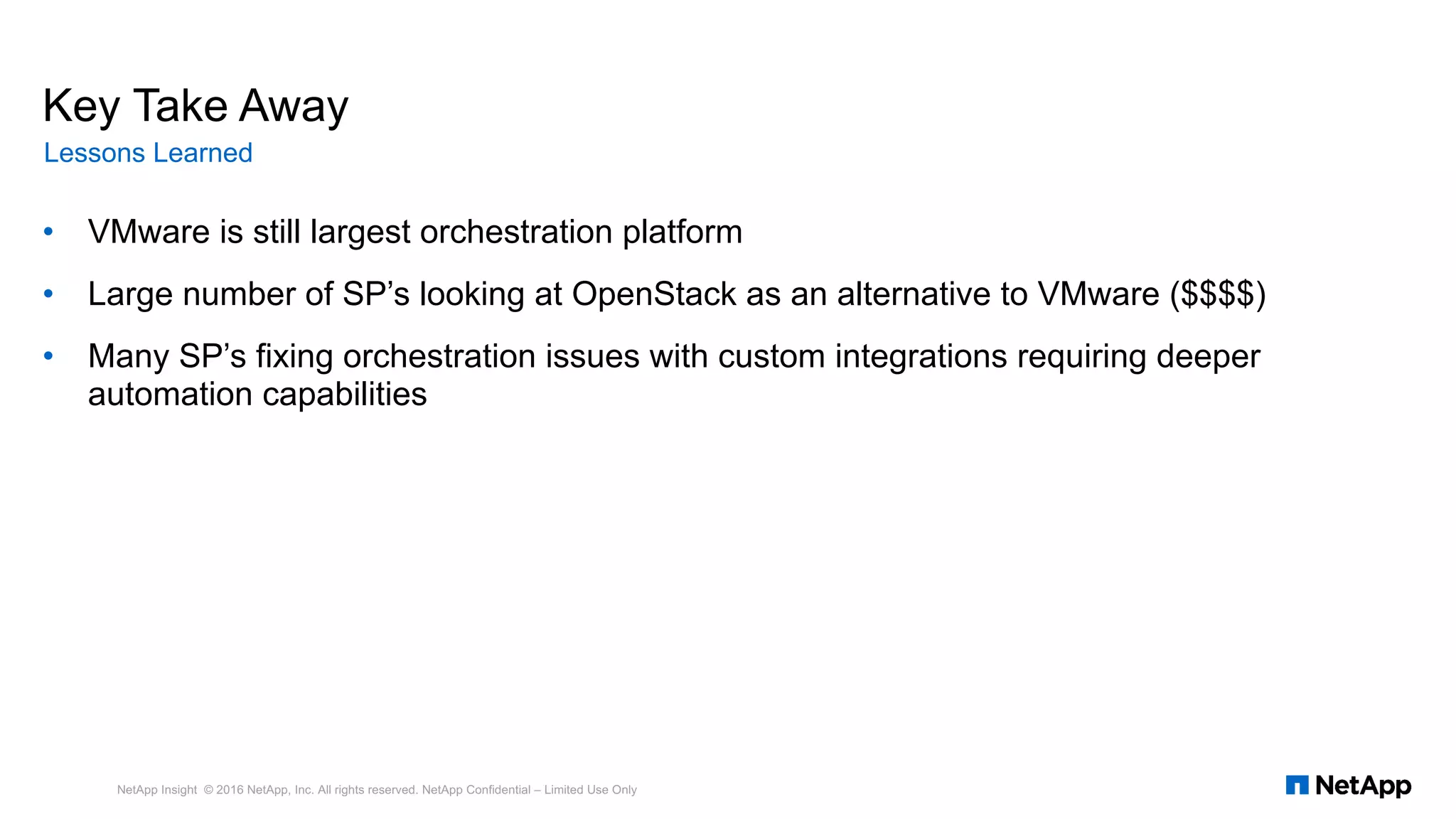 • VMware is still largest orchestration platform
• Large number of SP’s looking at OpenStack as an alternative to VMware ($$$$)
• Many SP’s fixing orchestration issues with custom integrations requiring deeper
automation capabilities
NetApp Insight © 2016 NetApp, Inc. All rights reserved. NetApp Confidential – Limited Use Only
Key Take Away
Lessons Learned
 