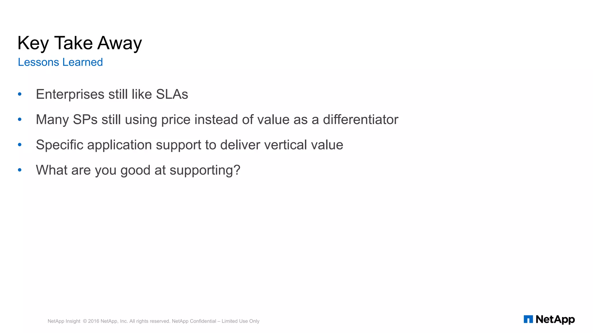 • Enterprises still like SLAs
• Many SPs still using price instead of value as a differentiator
• Specific application support to deliver vertical value
• What are you good at supporting?
NetApp Insight © 2016 NetApp, Inc. All rights reserved. NetApp Confidential – Limited Use Only
Key Take Away
Lessons Learned
 