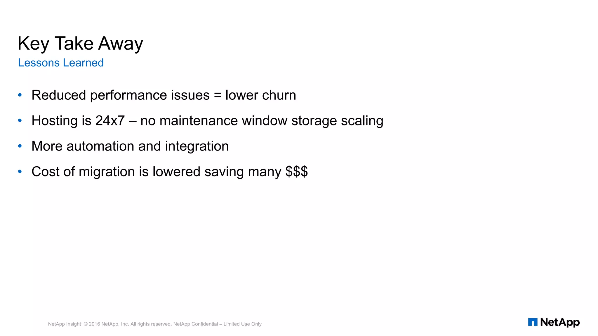 • Reduced performance issues = lower churn
• Hosting is 24x7 – no maintenance window storage scaling
• More automation and integration
• Cost of migration is lowered saving many $$$
NetApp Insight © 2016 NetApp, Inc. All rights reserved. NetApp Confidential – Limited Use Only
Key Take Away
Lessons Learned
 