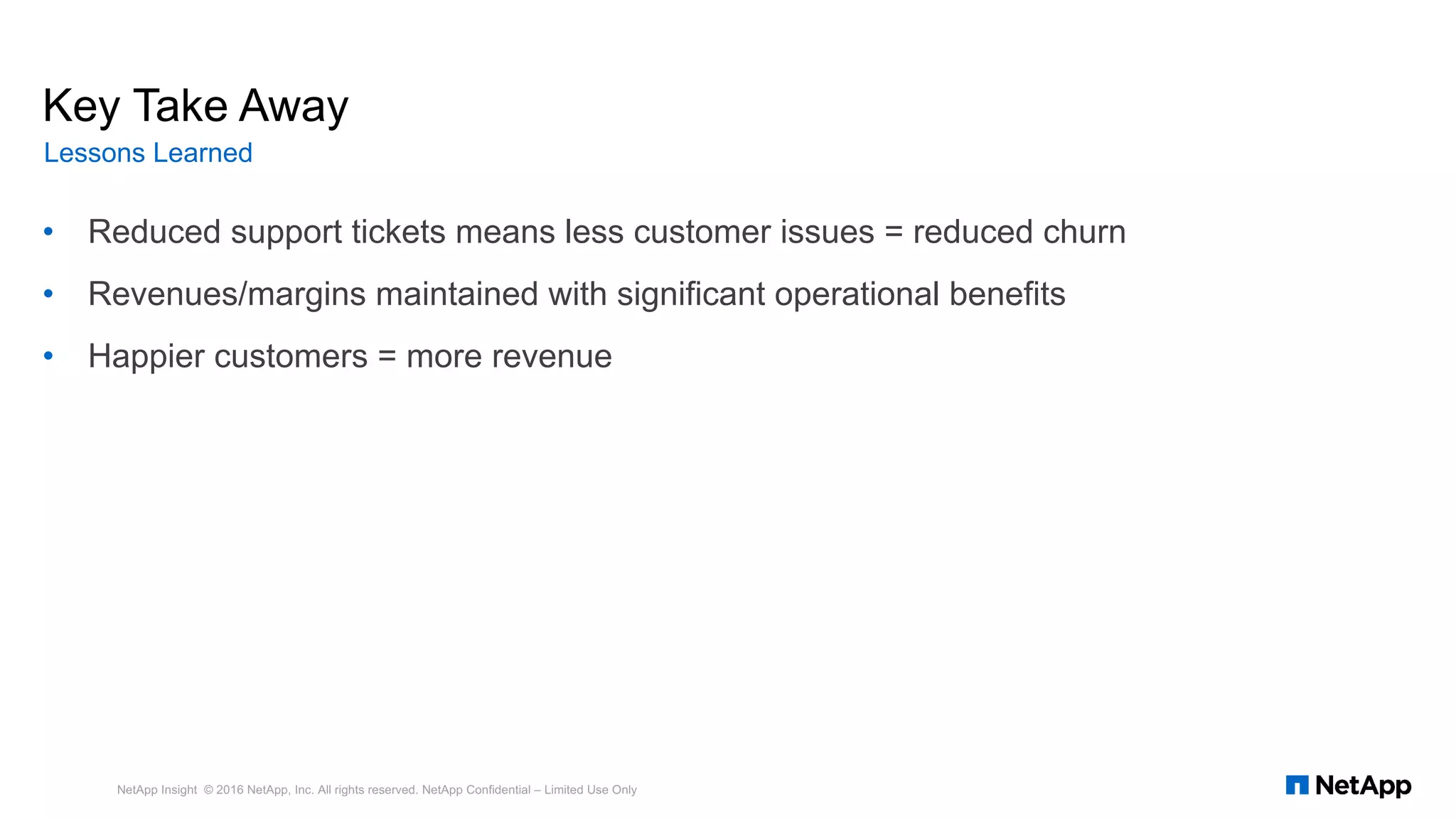 • Reduced support tickets means less customer issues = reduced churn
• Revenues/margins maintained with significant operational benefits
• Happier customers = more revenue
NetApp Insight © 2016 NetApp, Inc. All rights reserved. NetApp Confidential – Limited Use Only
Key Take Away
Lessons Learned
 