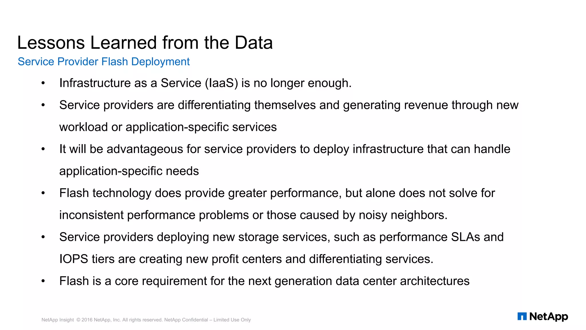 • Infrastructure as a Service (IaaS) is no longer enough.
• Service providers are differentiating themselves and generating revenue through new
workload or application-specific services
• It will be advantageous for service providers to deploy infrastructure that can handle
application-specific needs
• Flash technology does provide greater performance, but alone does not solve for
inconsistent performance problems or those caused by noisy neighbors.
• Service providers deploying new storage services, such as performance SLAs and
IOPS tiers are creating new profit centers and differentiating services.
• Flash is a core requirement for the next generation data center architectures
Lessons Learned from the Data
Service Provider Flash Deployment
NetApp Insight © 2016 NetApp, Inc. All rights reserved. NetApp Confidential – Limited Use Only
 