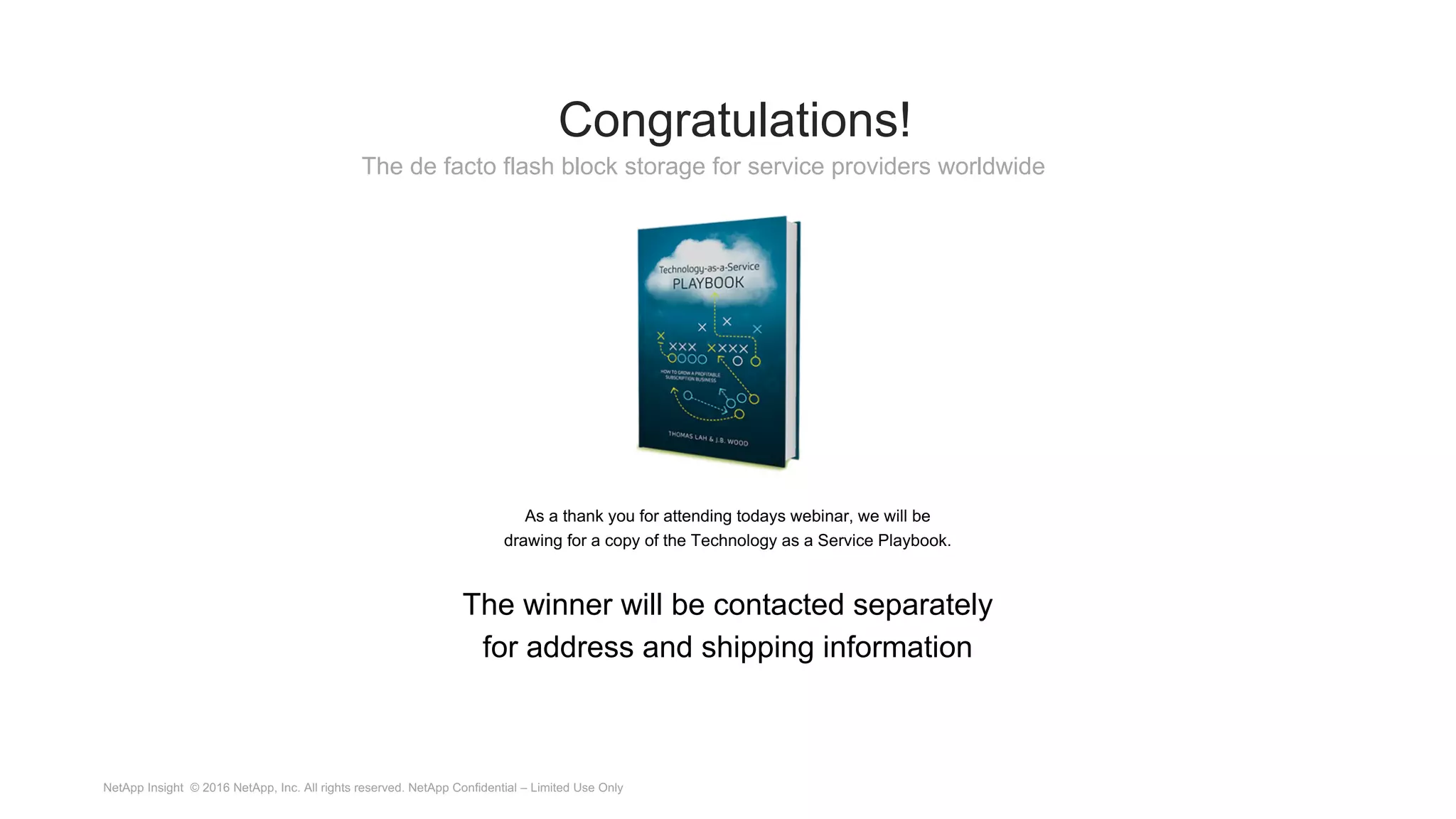 Congratulations!
As a thank you for attending todays webinar, we will be
drawing for a copy of the Technology as a Service Playbook.
The winner will be contacted separately
for address and shipping information
The de facto flash block storage for service providers worldwide
NetApp Insight © 2016 NetApp, Inc. All rights reserved. NetApp Confidential – Limited Use Only
 