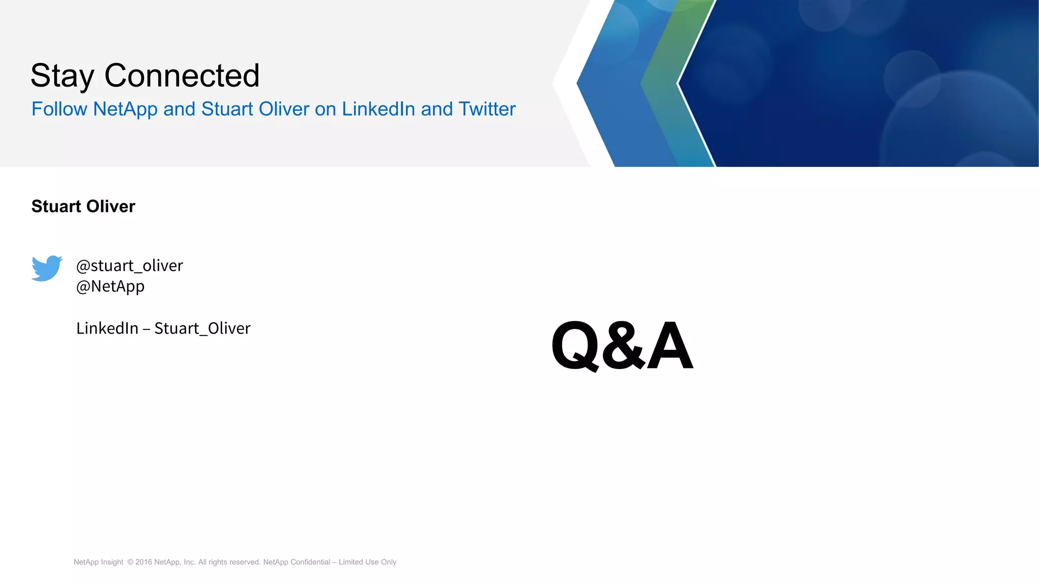 NetApp Insight © 2016 NetApp, Inc. All rights reserved. NetApp Confidential – Limited Use Only
Stay Connected
Follow NetApp and Stuart Oliver on LinkedIn and Twitter
Stuart Oliver
@stuart_oliver
@NetApp
LinkedIn – Stuart_Oliver
Q&A
 