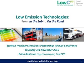 Low Carbon Vehicle PartnershipLow Carbon Vehicle Partnership
Low Emission Technologies:
From In the Lab to On the Road
1
Scottish Transport Emissions Partnership, Annual Conference
Thursday 3rd November 2016
Brian Robinson CEng CEnv MIMechE, LowCVP
 