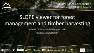 This project has received funding
from the European Union’s
Seventh Framework Programme
for research, technological
development and demostration
under grant agreement no 604129
www.slopeproject.eu
SLOPE viewer for forest
management and timber harvesting
Umberto Di Staso, Daniele Magliocchetti
Fondazione GraphiTech
SLOPE Final Conference
10th November, EIMA 2016, Bologna
 