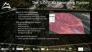 This project has received funding
from the European Union’s
Seventh Framework Programme
for research, technological
development and demostration
under grant agreement no 604129
The SLOPE 3D Harvesting Planner
2
WebGL & HTML5 technology
• Supports almost any browser
• Easy integration on third-party services
• Powered by GeoBrowser3D Virtual Globe
Wide geographical data support
• DSM & DTM
• WMS Imageries
• Real-time Sensor Observation Services
• KML/KMZ Google Earth datasets
• 3D Object rendering
From experts to the experts
• Forest operator & planner, cableway & truck operators etc.
 