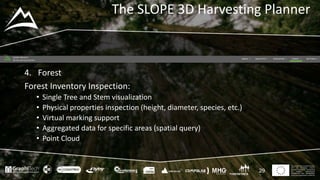 This project has received funding
from the European Union’s
Seventh Framework Programme
for research, technological
development and demostration
under grant agreement no 604129
The SLOPE 3D Harvesting Planner
29
4. Forest
Forest Inventory Inspection:
• Single Tree and Stem visualization
• Physical properties inspection (height, diameter, species, etc.)
• Virtual marking support
• Aggregated data for specific areas (spatial query)
• Point Cloud
 