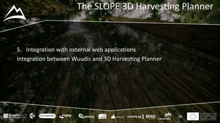 This project has received funding
from the European Union’s
Seventh Framework Programme
for research, technological
development and demostration
under grant agreement no 604129
The SLOPE 3D Harvesting Planner
36
5. Integration with external web applications
Integration between Wuudis and 3D Harvesting Planner
 