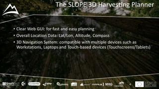 This project has received funding
from the European Union’s
Seventh Framework Programme
for research, technological
development and demostration
under grant agreement no 604129
The SLOPE 3D Harvesting Planner
• Clear Web GUI: for fast and easy planning
• Overall Location Data: Lat/Lon, Altitude, Compass
• 3D Navigation System: compatible with multiple devices such as
Workstations, Laptops and Touch-based devices (Touchscreens/Tablets)
4
 