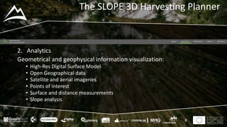 This project has received funding
from the European Union’s
Seventh Framework Programme
for research, technological
development and demostration
under grant agreement no 604129
The SLOPE 3D Harvesting Planner
8
2. Analytics
Geometrical and geophysical information visualization:
• High-Res Digital Surface Model
• Open Geographical data
• Satellite and aerial imageries
• Points of interest
• Surface and distance measurements
• Slope analysis
 