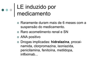 LE induzido por
medicamento
 Raramente duram mais de 6 meses com a
suspensão do medicamento.
 Raro acometimento renal e SN
 ANA positivo
 Drogas implicadas: hidralazina, procai-
namida, clorpromazina, isoniazida,
penicilamina, fenitoína, metildopa,
infliximab...
 