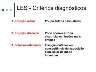 LES - Critérios diagnósticos
1. Erupção malar Poupa sulcos nasolabiais
2. Erupção discóide Pode ocorrer atrofia
cicatricial em lesões mais
antigas
3. Fotossensibilidade Erupção cutânea em
conseqüência da exposição
a luz solar de modo
incomum
 