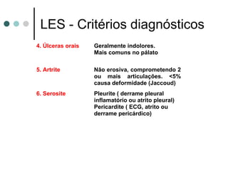LES - Critérios diagnósticos
4. Úlceras orais Geralmente indolores.
Mais comuns no pálato
5. Artrite Não erosiva, comprometendo 2
ou mais articulações. <5%
causa deformidade (Jaccoud)
6. Serosite Pleurite ( derrame pleural
inflamatório ou atrito pleural)
Pericardite ( ECG, atrito ou
derrame pericárdico)
 