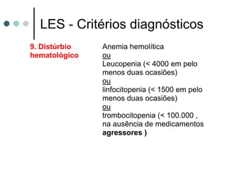 LES - Critérios diagnósticos
9. Distúrbio
hematológico
Anemia hemolítica
ou
Leucopenia (< 4000 em pelo
menos duas ocasiões)
ou
linfocitopenia (< 1500 em pelo
menos duas ocasiões)
ou
trombocitopenia (< 100.000 ,
na ausência de medicamentos
agressores )
 