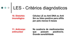 LES - Critérios diagnósticos
10. Distúrbio
imunológico
Células LE ou Anti DNA ou Anti
Sm ou falso positivo para sífilis
por pelo menos 6 meses
11. Anticorpo
antinuclear
Na ausência de medicamentos
que possam positivá-lo.
Grande sensibilidade
 