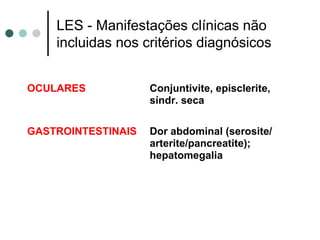 LES - Manifestações clínicas não
incluidas nos critérios diagnósicos
OCULARES Conjuntivite, episclerite,
síndr. seca
GASTROINTESTINAIS Dor abdominal (serosite/
arterite/pancreatite);
hepatomegalia
 