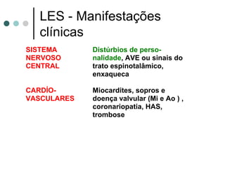 LES - Manifestações
clínicas
SISTEMA
NERVOSO
CENTRAL
Distúrbios de perso-
nalidade, AVE ou sinais do
trato espinotalâmico,
enxaqueca
CARDÍO-
VASCULARES
Miocardites, sopros e
doença valvular (Mi e Ao ) ,
coronariopatia, HAS,
trombose
 