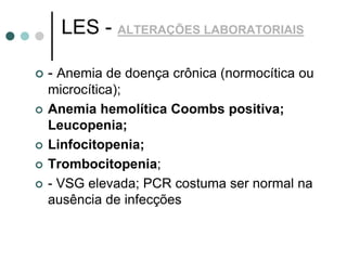 LES - ALTERAÇÕES LABORATORIAIS
 - Anemia de doença crônica (normocítica ou
microcítica);
 Anemia hemolítica Coombs positiva;
Leucopenia;
 Linfocitopenia;
 Trombocitopenia;
 - VSG elevada; PCR costuma ser normal na
ausência de infecções
 