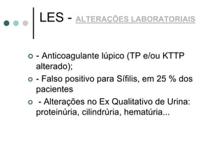 LES - ALTERAÇÕES LABORATORIAIS
 - Anticoagulante lúpico (TP e/ou KTTP
alterado);
 - Falso positivo para Sífilis, em 25 % dos
pacientes
 - Alterações no Ex Qualitativo de Urina:
proteinúria, cilindrúria, hematúria...
 